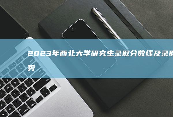 2023年西北大学研究生录取分数线及录取趋势解析